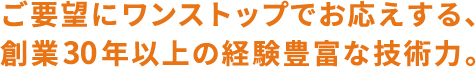 ご要望にワンストップでお応えする、創業30年以上の経験豊富な技術力。